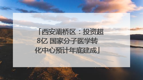西安灞桥区：投资超8亿 国家分子医学转化中心预计年底建成