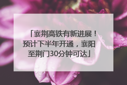 襄荆高铁有新进展！预计下半年开通，襄阳至荆门30分钟可达