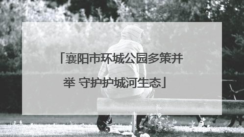 襄阳市环城公园多策并举 守护护城河生态