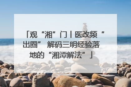 观“湘”门丨医改频“出圈” 解码三明经验落地的“湘潭解法”