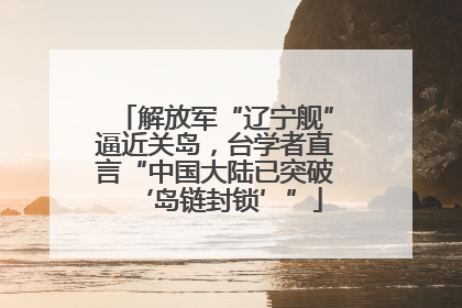 解放军“辽宁舰”逼近关岛，台学者直言“中国大陆已突破‘岛链封锁’”