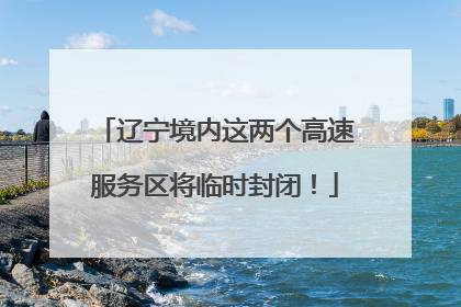 辽宁境内这两个高速服务区将临时封闭！