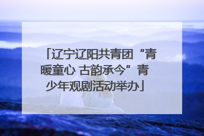 辽宁辽阳共青团“青暖童心 古韵承今”青少年观剧活动举办