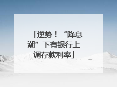 逆势！“降息潮”下有银行上调存款利率
