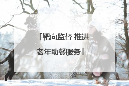 靶向监督 推进老年助餐服务