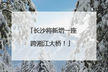 长沙将新增一座跨湘江大桥！