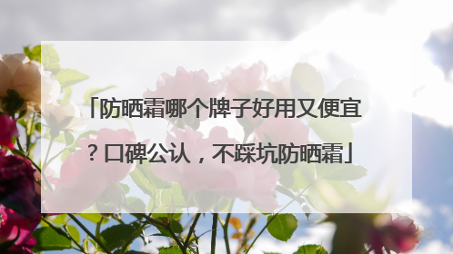 防晒霜哪个牌子好用又便宜？口碑公认，不踩坑防晒霜