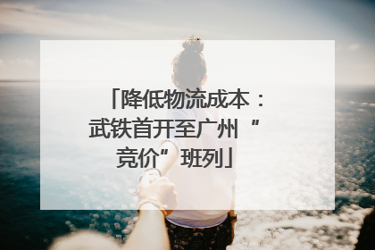 降低物流成本：武铁首开至广州“竞价”班列