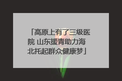 高原上有了三级医院 山东援青助力海北托起群众健康梦