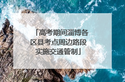 高考期间淄博各区县考点周边路段实施交通管制