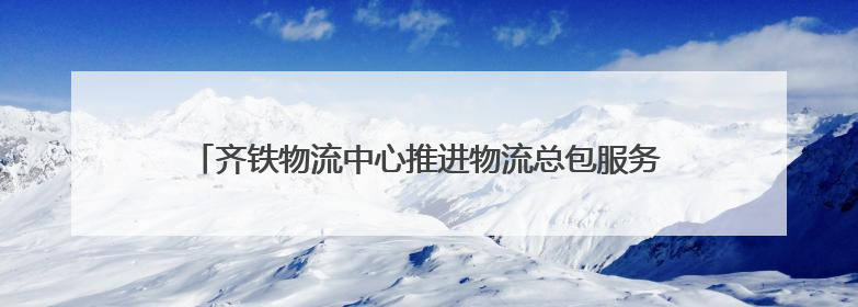 齐铁物流中心推进物流总包服务 上半年运送货物近170万吨
