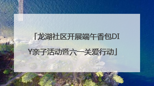 龙湖社区开展端午香包DIY亲子活动暨六一关爱行动