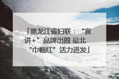 黑龙江省妇联：“宣讲+”品牌出圈 最北“巾帼红”活力迸发