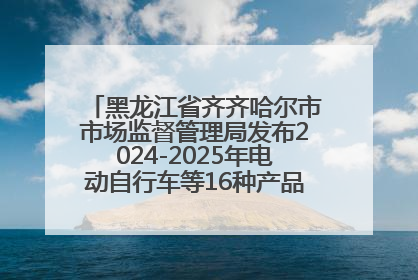 黑龙江省齐齐哈尔市市场监督管理局发布2024-2025年电动自行车等16种产品质量监督抽查情况