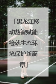 黑龙江移动数智赋能绘就生态环境保护新篇章