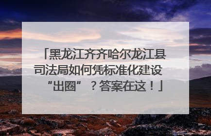 黑龙江齐齐哈尔龙江县司法局如何凭标准化建设“出圈”？答案在这！