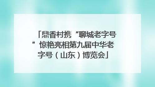 鼎香村携“聊城老字号”惊艳亮相第九届中华老字号（山东）博览会