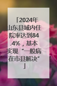 2024年山东县域内住院率达到84.4%，基本实现“一般病在市县解决”