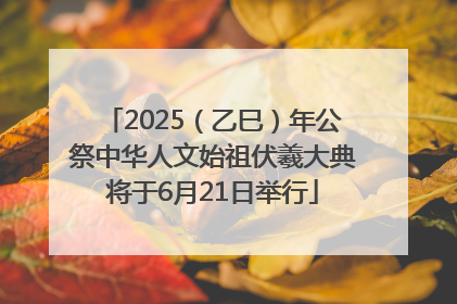 2025（乙巳）年公祭中华人文始祖伏羲大典将于6月21日举行