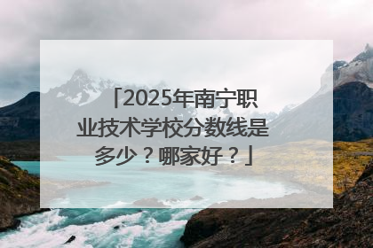 2025年南宁职业技术学校分数线是多少？哪家好？