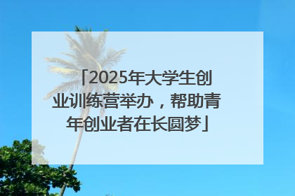 2025年大学生创业训练营举办，帮助青年创业者在长圆梦
