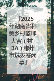 2025年湖南省和美乡村篮球大赛（村 BA）郴州市选拔赛闭幕