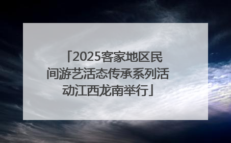 2025客家地区民间游艺活态传承系列活动江西龙南举行