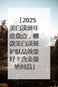 2025美白淡斑年度盘点，哪款美白淡斑护肤品效果好？含金量绝对高
