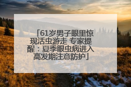 61岁男子眼里惊现活虫游走 专家提醒：夏季眼虫病进入高发期注意防护