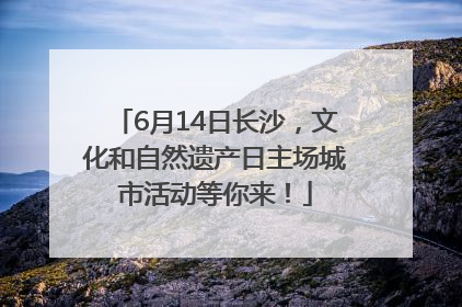 6月14日长沙，文化和自然遗产日主场城市活动等你来！