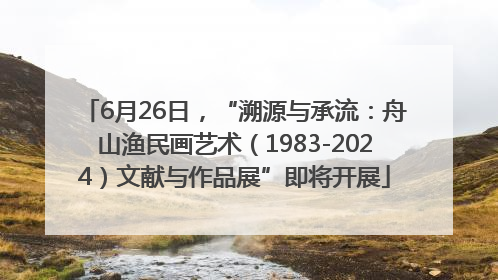 6月26日，“溯源与承流：舟山渔民画艺术（1983-2024）文献与作品展”即将开展