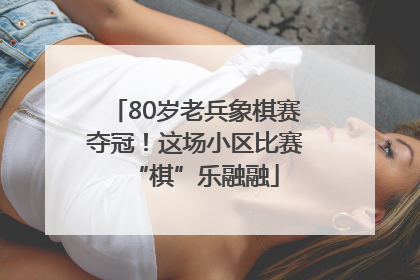 80岁老兵象棋赛夺冠！这场小区比赛“棋”乐融融